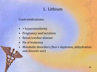 1. Lithium

Contraindications:

•   + hypersensitivity
•   Pregnancy and lactation
•   Renal/cardiac disease
•   Hx of leukemia
•   Metabolic disorders (Na++ depletion, dehydration
    and diuretic use)



                                                  64
 
