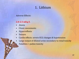1. Lithium

Adverse Effects:

2.0-2.5 mEq/L
• Ataxia
• Clonic movements
• Hyperreflexia
• Seizure
• Cardio effects: severe ECG changes & hypotension
• Large output of diluted urine secondary to renal toxicity
• Fatalities = pulmo toxicity




                                                              67
 