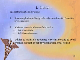 1. Lithium
Special Nursing Considerations:

1.    Draw samples immediately before the next dose (8-12hrs after
      previous dose)

2.    Advise to maintain adequate fluid intake
     –   2-3L/day initially
     –   1-2L/day maintenance


3.    advise to maintain adequate Na++ intake and to avoid
      crash diets that affect physical and mental health



                                                                 69
 