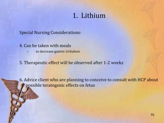 1. Lithium

Special Nursing Considerations:

4. Can be taken with meals
   –    to decrease gastric irritation


5. Therapeutic effect will be observed after 1-2 weeks


6. Advice client who are planning to conceive to consult with HCP about
    possible teratogenic effects on fetus




                                                                   70
 