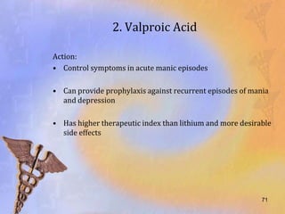 2. Valproic Acid

Action:
• Control symptoms in acute manic episodes

• Can provide prophylaxis against recurrent episodes of mania
  and depression

• Has higher therapeutic index than lithium and more desirable
  side effects




                                                           71
 