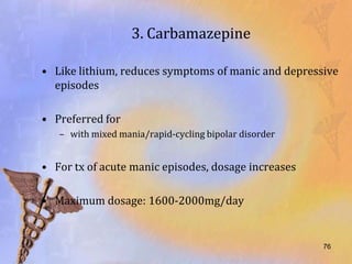3. Carbamazepine

• Like lithium, reduces symptoms of manic and depressive
  episodes

• Preferred for
   – with mixed mania/rapid-cycling bipolar disorder


• For tx of acute manic episodes, dosage increases

• Maximum dosage: 1600-2000mg/day


                                                       76
 
