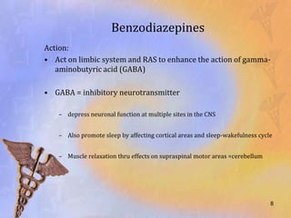 Benzodiazepines
Action:
• Act on limbic system and RAS to enhance the action of gamma-
   aminobutyric acid (GABA)

• GABA = inhibitory neurotransmitter

   – depress neuronal function at multiple sites in the CNS


   – Also promote sleep by affecting cortical areas and sleep-wakefulness cycle


   – Muscle relaxation thru effects on supraspinal motor areas =cerebellum




                                                                              8
 