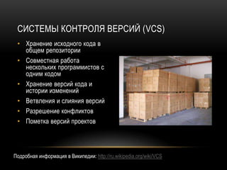 СИСТЕМЫ КОНТРОЛЯ ВЕРСИЙ (VCS)
 • Хранение исходного кода в
   общем репозитории
 • Совместная работа
   нескольких программистов с
   одним кодом
 • Хранение версий кода и
   истории изменений
 • Ветвления и слияния версий
 • Разрешение конфликтов
 • Пометка версий проектов



Подробная информация в Википедии: http://ru.wikipedia.org/wiki/VCS
 