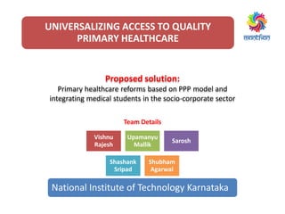 UNIVERSALIZING ACCESS TO QUALITY
PRIMARY HEALTHCARE
Team Details
Proposed solution:
Primary healthcare reforms based on PPP model and
integrating medical students in the socio-corporate sector
Vishnu
Rajesh
Upamanyu
Mallik
Sarosh
Shashank
Sripad
Shubham
Agarwal
National Institute of Technology Karnataka
 
