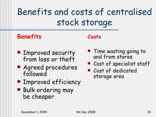 Benefits and costs of centralised stock storage Benefits Improved security from loss or theft Agreed procedures followed  Improved efficiency Bulk ordering may be cheaper Costs Time wasting going to and from stores Cost of specialist staff  Cost of dedicated storage area 