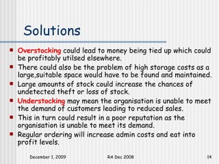 Solutions Overstocking   could lead to money being tied up which could be profitably utilsed elsewhere.  There could also be the problem of high storage costs as a large,suitable space would have to be found and maintained.  Large amounts of stock could increase the chances of undetected theft or loss of stock. Understocking   may mean the organisation is unable to meet the demand of customers leading to reduced sales.  This in turn could result in a poor reputation as the organisation is unable to meet its demand.  Regular ordering will increase admin costs and eat into profit levels.  