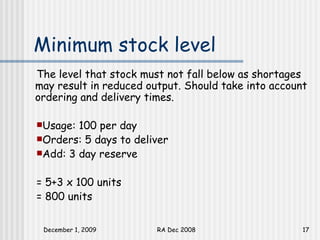 Minimum stock level The level that stock must not fall below as shortages may result in reduced output. Should take into account ordering and delivery times.  Usage: 100 per day Orders: 5 days to deliver Add: 3 day reserve = 5+3 x 100 units = 800 units 