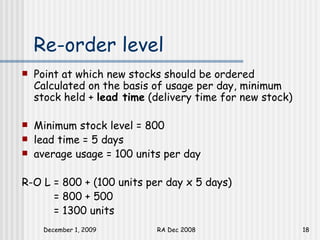 Re-order level Point at which new stocks should be ordered Calculated on the basis of usage per day, minimum stock held +  lead time  (delivery time for new stock) Minimum stock level = 800  lead time = 5 days average usage = 100 units per day R-O L = 800 + (100 units per day x 5 days) = 800 + 500 = 1300 units 