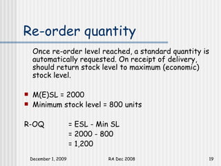 Re-order quantity Once re-order level reached, a standard quantity is automatically requested. On receipt of delivery, should return stock level to maximum (economic) stock level.  M(E)SL = 2000 Minimum stock level = 800 units R-OQ  = ESL - Min SL = 2000 - 800 = 1,200 