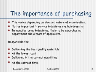The importance of purchasing This varies depending on size and nature of organisation.  Not as important in service industries e.g. hairdressing In manufacturing industries, likely to be a purchasing department and a team of specialists.  Responsible for: Delivering the best quality materials At the lowest cost Delivered in the correct quantities At the correct time.   
