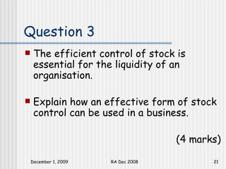 Question 3 The efficient control of stock is essential for the liquidity of an organisation. Explain how an effective form of stock control can be used in a business.  (4 marks) 