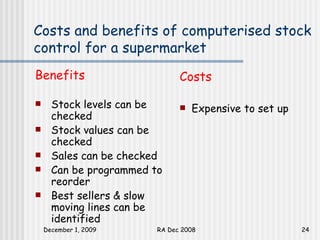 Costs and benefits of computerised stock control for a supermarket Benefits Stock levels can be checked Stock values can be checked Sales can be checked Can be programmed to reorder Best sellers & slow moving lines can be identified Costs Expensive to set up 