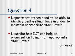 Question 4 Department stores need to be able to identify best-selling items in order to maintain appropriate stock levels. Describe how ICT can help an organisation to maintain appropriate stock levels.  (3 marks) 