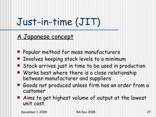 Just-in-time (JIT)  A Japanese concept Popular method for mass manufacturers Involves keeping stock levels to a minimum Stock arrives just in time to be used in production Works best where there is a close relationship between manufacturer and suppliers Goods not produced unless firm has an order from a customer Aims to get highest volume of output at the lowest unit cost. 