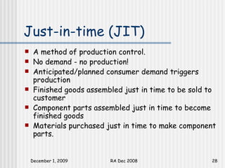Just-in-time (JIT)  A method of production control. No demand - no production! Anticipated/planned consumer demand triggers production Finished goods assembled just in time to be sold to customer Component parts assembled just in time to become finished goods Materials purchased just in time to make component parts.  