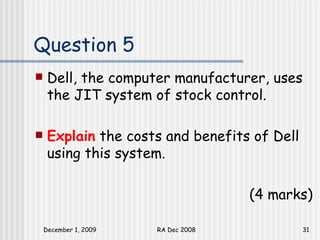 Question 5 Dell, the computer manufacturer, uses the JIT system of stock control.  Explain  the costs and benefits of Dell using this system. (4 marks) 