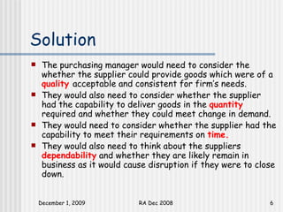 Solution The purchasing manager would need to consider the whether the supplier could provide goods which were of a  quality  acceptable and consistent for firm’s needs. They would also need to consider whether the supplier had the capability to deliver goods in the  quantity  required and whether they could meet change in demand.  They would need to consider whether the supplier had the capability to meet their requirements on  time.   They would also need to think about the suppliers  dependability  and whether they are likely remain in business as it would cause disruption if they were to close down.  