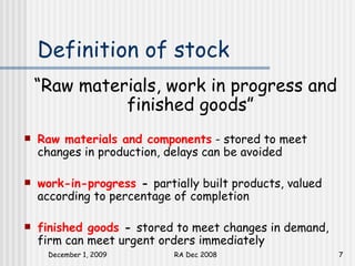 Definition of stock “ Raw materials, work in progress and finished goods”   Raw materials and components  - stored to meet changes in production, delays can be avoided work-in-progress  -  partially built products, valued according to percentage of completion finished goods  -  stored to meet changes in demand, firm can meet urgent orders immediately 