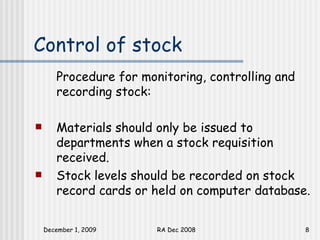 Control of stock Procedure for monitoring, controlling and recording stock: Materials should only be issued to departments when a stock requisition received. Stock levels should be recorded on stock record cards or held on computer database.  