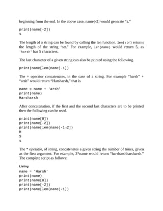 beginning from the end. In the above case, name[-2] would generate “s.”
print(name[-2])
s
The length of a string can be found by calling the len function. len(str) returns
the length of the string “str.” For example, len(name) would return 5, as
'harsh' has 5 characters.
The last character of a given string can also be printed using the following.
print(name[len(name)-1])
The + operator concatenates, in the case of a string. For example “harsh” +
“arsh” would return “Harsharsh,” that is
name = name + 'arsh'
print(name)
Harsharsh
After concatenation, if the first and the second last characters are to be printed
then the following can be used.
print(name[0])
print(name[-2])
print(name[len(name)-1→2])
H
S
s
The * operator, of string, concatenates a given string the number of times, given
as the first argument. For example, 3*name would return “harsharshharsharsh.”
The complete script as follows:
Listing
name = 'Harsh'
print(name)
print(name[0])
print(name[-2])
print(name[len(name)-1])
 