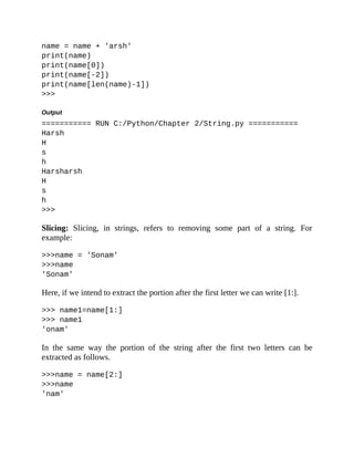 name = name + 'arsh'
print(name)
print(name[0])
print(name[-2])
print(name[len(name)-1])
>>>
Output
=========== RUN C:/Python/Chapter 2/String.py ===========
Harsh
H
s
h
Harsharsh
H
s
h
>>>
Slicing: Slicing, in strings, refers to removing some part of a string. For
example:
>>>name = 'Sonam'
>>>name
'Sonam'
Here, if we intend to extract the portion after the first letter we can write [1:].
>>> name1=name[1:]
>>> name1
'onam'
In the same way the portion of the string after the first two letters can be
extracted as follows.
>>>name = name[2:]
>>>name
'nam'
 