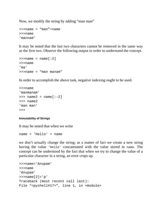 Now, we modify the string by adding “man man”
>>>name = “man”+name
>>>name
'mannam'
It may be noted that the last two characters cannot be removed in the same way
as the first two. Observe the following output in order to understand the concept.
>>>name = name[:2]
>>>name
'ma'
>>>name = “man manam”
In order to accomplish the above task, negative indexing ought to be used.
>>>name
'manmanam'
>>> name2 = name[:-2]
>>> name2
'man man'
>>>
Immutability of Strings
It may be noted that when we write
name = 'Hello' + name
we don’t actually change the string; as a matter of fact we create a new string
having the value 'Hello' concatenated with the value stored in name. The
concept can be understood by the fact that when we try to change the value of a
particular character in a string, an error crops up.
>>>name='Anupam'
>>>name
'Anupam'
>>>name[2]='p'
Traceback (most recent call last):
File “<pyshell#17>”, line 1, in <module>
 