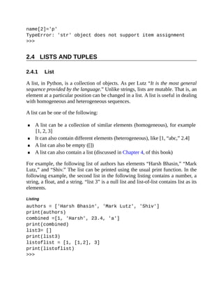2.4
2.4.1
name[2]='p'
TypeError: 'str' object does not support item assignment
>>>
LISTS AND TUPLES
List
A list, in Python, is a collection of objects. As per Lutz “It is the most general
sequence provided by the language.” Unlike strings, lists are mutable. That is, an
element at a particular position can be changed in a list. A list is useful in dealing
with homogeneous and heterogeneous sequences.
A list can be one of the following:
A list can be a collection of similar elements (homogeneous), for example
[1, 2, 3]
It can also contain different elements (heterogeneous), like [1, “abc,” 2.4]
A list can also be empty ([])
A list can also contain a list (discussed in Chapter 4, of this book)
For example, the following list of authors has elements “Harsh Bhasin,” “Mark
Lutz,” and “Shiv.” The list can be printed using the usual print function. In the
following example, the second list in the following listing contains a number, a
string, a float, and a string. “list 3” is a null list and list-of-list contains list as its
elements.
Listing
authors = ['Harsh Bhasin', 'Mark Lutz', 'Shiv']
print(authors)
combined =[1, 'Harsh', 23.4, 'a']
print(combined)
list3= []
print(list3)
listoflist = [1, [1,2], 3]
print(listoflist)
>>>
 