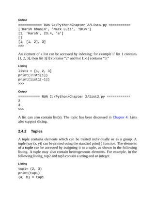 2.4.2
Output
============ RUN C:/Python/Chapter 2/Lists.py ===========
['Harsh bhasin', 'Mark Lutz', 'Shiv']
[1, 'Harsh', 23.4, 'a']
[]
[1, [1, 2], 3]
>>>
An element of a list can be accessed by indexing; for example if list 1 contains
[1, 2, 3], then list 1[1] contains “2” and list 1[-1] contains “3.”
Listing
list1 = [1, 2, 3]
print(list1[1])
print(list1[-1])
>>>
Output
=========== RUN C:/Python/Chapter 2/list2.py ============
2
3
>>>
A list can also contain list(s). The topic has been discussed in Chapter 4. Lists
also support slicing.
Tuples
A tuple contains elements which can be treated individually or as a group. A
tuple (say (x, y)) can be printed using the standard print( ) function. The elements
of a tuple can be accessed by assigning it to a tuple, as shown in the following
listing. A tuple may also contain heterogeneous elements. For example, in the
following listing, tup2 and tup3 contain a string and an integer.
Listing
tup1= (2, 3)
print(tup1)
(a, b) = tup1
 