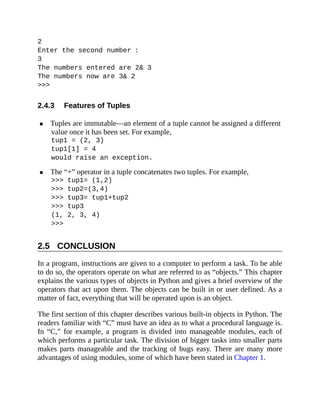 2.4.3
2.5
2
Enter the second number :
3
The numbers entered are 2& 3
The numbers now are 3& 2
>>>
Features of Tuples
Tuples are immutable—an element of a tuple cannot be assigned a different
value once it has been set. For example,
tup1 = (2, 3)
tup1[1] = 4
would raise an exception.
The “+” operator in a tuple concatenates two tuples. For example,
>>> tup1= (1,2)
>>> tup2=(3,4)
>>> tup3= tup1+tup2
>>> tup3
(1, 2, 3, 4)
>>>
CONCLUSION
In a program, instructions are given to a computer to perform a task. To be able
to do so, the operators operate on what are referred to as “objects.” This chapter
explains the various types of objects in Python and gives a brief overview of the
operators that act upon them. The objects can be built in or user defined. As a
matter of fact, everything that will be operated upon is an object.
The first section of this chapter describes various built-in objects in Python. The
readers familiar with “C” must have an idea as to what a procedural language is.
In “C,” for example, a program is divided into manageable modules, each of
which performs a particular task. The division of bigger tasks into smaller parts
makes parts manageable and the tracking of bugs easy. There are many more
advantages of using modules, some of which have been stated in Chapter 1.
 