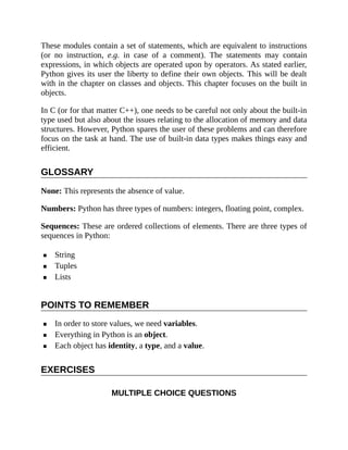 These modules contain a set of statements, which are equivalent to instructions
(or no instruction, e.g. in case of a comment). The statements may contain
expressions, in which objects are operated upon by operators. As stated earlier,
Python gives its user the liberty to define their own objects. This will be dealt
with in the chapter on classes and objects. This chapter focuses on the built in
objects.
In C (or for that matter C++), one needs to be careful not only about the built-in
type used but also about the issues relating to the allocation of memory and data
structures. However, Python spares the user of these problems and can therefore
focus on the task at hand. The use of built-in data types makes things easy and
efficient.
GLOSSARY
None: This represents the absence of value.
Numbers: Python has three types of numbers: integers, floating point, complex.
Sequences: These are ordered collections of elements. There are three types of
sequences in Python:
String
Tuples
Lists
POINTS TO REMEMBER
In order to store values, we need variables.
Everything in Python is an object.
Each object has identity, a type, and a value.
EXERCISES
MULTIPLE CHOICE QUESTIONS
 
