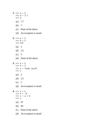 1. >>> a = 5
>>> a + 2.7
>>> a
(a) 7.7
(b) 7
(c) None of the above
(d) An exception is raised
2. >>> a = 5
>>> b = 2
>>> a/b
(a) 2
(b) 2.5
(c) 3
(d) None of the above
3. >>> a = 5
>>> b = 2
>>> c = float (a)/b
>>> c
(a) 2
(b) 2.5
(c) 3
(d) An exception is raised
4. >>> a = 2
>>> b = 'A'
>>> c = a + b
>>> c
(a) 67
(b) 60
(c) None of the above
(d) An exception is raised
 