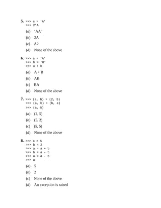 5. >>> a = 'A'
>>> 2*A
(a) ‘AA’
(b) 2A
(c) A2
(d) None of the above
6. >>> a = 'A'
>>> b = 'B'
>>> a + b
(a) A + B
(b) AB
(c) BA
(d) None of the above
7. >>> (a, b) = (2, 5)
>>> (a, b) = (b, a)
>>> (a, b)
(a) (2, 5)
(b) (5, 2)
(c) (5, 5)
(d) None of the above
8. >>> a = 5
>>> b = 2
>>> a = a + b
>>> b = a - b
>>> a = a - b
>>> a
(a) 5
(b) 2
(c) None of the above
(d) An exception is raised
 