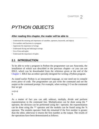 2.1
CHAPTER
2
PYTHON OBJECTS
After reading this chapter, the reader will be able to
• Understand the meaning and importance of variables, operators, keywords, and objects
• Use numbers and fractions in a program
• Appreciate the importance of strings
• Understand slicing and indexing in strings
• Use of lists and tuples
• Understand the importance of tuples
INTRODUCTION
To be able to write a program in Python the programmer can use Anaconda, the
installation of which was described in the previous chapter—or you can use
IDLE, which can be downloaded from the reference given at the end of the
Chapter 1. IDLE has an editor specially designed for writing a Python program.
As stated earlier Python is an interpreted language, so one need not to compile
every piece of code. The programmer can just write the command and see the
output at the command prompt. For example, when writing 2+3 on the command
line we get
>>2+3
5
As a matter of fact you can add, subtract, multiply, divide and perform
exponentiation in the command line. Multiplication can be done using the *
operator, the division can be performed using the / operator, the exponentiation
can be done using the ** operator and the modulo can be found using the %
operator. The modulo operator finds the remained if the first number is greater
than the other, otherwise it returns the first number as the output. The results of
the operations have been demonstrated as follows:
 
