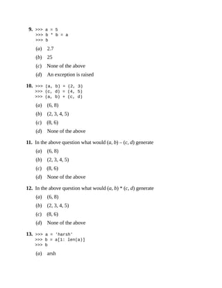 9. >>> a = 5
>>> b * b = a
>>> b
(a) 2.7
(b) 25
(c) None of the above
(d) An exception is raised
10. >>> (a, b) = (2, 3)
>>> (c, d) = (4, 5)
>>> (a, b) + (c, d)
(a) (6, 8)
(b) (2, 3, 4, 5)
(c) (8, 6)
(d) None of the above
11. In the above question what would (a, b) – (c, d) generate
(a) (6, 8)
(b) (2, 3, 4, 5)
(c) (8, 6)
(d) None of the above
12. In the above question what would (a, b) * (c, d) generate
(a) (6, 8)
(b) (2, 3, 4, 5)
(c) (8, 6)
(d) None of the above
13. >>> a = 'harsh'
>>> b = a[1: len(a)]
>>> b
(a) arsh
 