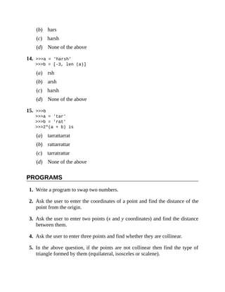 (b) hars
(c) harsh
(d) None of the above
14. >>>a = 'harsh'
>>>b = [-3, len (a)]
(a) rsh
(b) arsh
(c) harsh
(d) None of the above
15. >>>b
>>>a = 'tar'
>>>b = 'rat'
>>>2*(a + b) is
(a) tarrattarrat
(b) rattarrattar
(c) tarratrattar
(d) None of the above
PROGRAMS
1. Write a program to swap two numbers.
2. Ask the user to enter the coordinates of a point and find the distance of the
point from the origin.
3. Ask the user to enter two points (x and y coordinates) and find the distance
between them.
4. Ask the user to enter three points and find whether they are collinear.
5. In the above question, if the points are not collinear then find the type of
triangle formed by them (equilateral, isosceles or scalene).
 