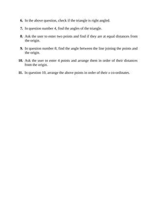 6. In the above question, check if the triangle is right angled.
7. In question number 4, find the angles of the triangle.
8. Ask the user to enter two points and find if they are at equal distances from
the origin.
9. In question number 8, find the angle between the line joining the points and
the origin.
10. Ask the user to enter 4 points and arrange them in order of their distances
from the origin.
11. In question 10, arrange the above points in order of their x co-ordinates.
 