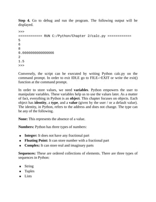 Step 4. Go to debug and run the program. The following output will be
displayed.
>>>
============ RUN C:/Python/Chapter 2/calc.py ============
5
6
8
0.6666666666666666
2
1.5
>>>
Conversely, the script can be executed by writing Python calc.py on the
command prompt. In order to exit IDLE go to FILE->EXIT or write the exit()
function at the command prompt.
In order to store values, we need variables. Python empowers the user to
manipulate variables. These variables help us to use the values later. As a matter
of fact, everything in Python is an object. This chapter focuses on objects. Each
object has identity, a type, and a value (given by the user / or a default value).
The identity, in Python, refers to the address and does not change. The type can
be any of the following.
None: This represents the absence of a value.
Numbers: Python has three types of numbers:
Integer: It does not have any fractional part
Floating Point: It can store number with a fractional part
Complex: It can store real and imaginary parts
Sequences: These are ordered collections of elements. There are three types of
sequences in Python:
String
Tuples
Lists
 