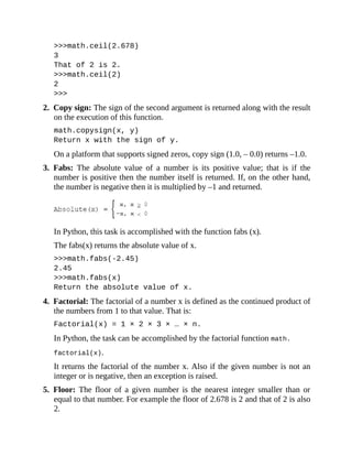 >>>math.ceil(2.678)
3
That of 2 is 2.
>>>math.ceil(2)
2
>>>
2. Copy sign: The sign of the second argument is returned along with the result
on the execution of this function.
math.copysign(x, y)
Return x with the sign of y.
On a platform that supports signed zeros, copy sign (1.0, – 0.0) returns –1.0.
3. Fabs: The absolute value of a number is its positive value; that is if the
number is positive then the number itself is returned. If, on the other hand,
the number is negative then it is multiplied by –1 and returned.
In Python, this task is accomplished with the function fabs (x).
The fabs(x) returns the absolute value of x.
>>>math.fabs(-2.45)
2.45
>>>math.fabs(x)
Return the absolute value of x.
4. Factorial: The factorial of a number x is defined as the continued product of
the numbers from 1 to that value. That is:
Factorial(x) = 1 × 2 × 3 × … × n.
In Python, the task can be accomplished by the factorial function math.
factorial(x).
It returns the factorial of the number x. Also if the given number is not an
integer or is negative, then an exception is raised.
5. Floor: The floor of a given number is the nearest integer smaller than or
equal to that number. For example the floor of 2.678 is 2 and that of 2 is also
2.
 