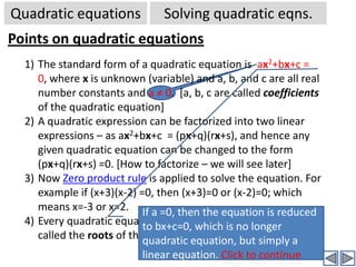 Quadratic equationsSolving quadratic eqns.Solving a simple quadratic equation-2Quadratic equation without constant term:Ex: 4x2+5x=0⇒x(4x+5) = 0 (Taking out the common factor  x from eqn )⇒  x =0  OR (4x+5) = 0 (By zero product rule -  if product of two factors is zero, then  at least one factor is zero)⇒ x = 0  OR  x = -5/4Hence there are two solutions for this quadratic equation. In general for every quadratic equation there will be two solutions.Yes! The equation is now reduced to a product of two linear expressions. Hence each can be easily solved separately.Click to continue[Teaser: Do you think there will be, in general, 3 solutions to a cubic equation –Yes! You are right, there will be. And by extension there will be n solutions  for a n-the degree equation]