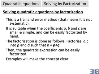 Quadratic equationsSolving quadratic eqns.Solving  quadratic equations (General case)Now we will see how to solve a quadratic equation in the most standard form. We have already seen that the standard form of a quadratic equation is ax2+bx+c = 0. We try to solve this equation by factorizing it into two linear equations, and then solve each linear equation separately.There are two methods:By Factorization