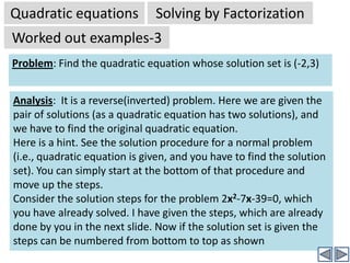 Quadratic equationsSolving by FactorizationWorked out examples-1Problem:  2x2-7x=39Solution:  (continued)2x2-7x-39=0	⇒ 2x2 +6x-13x-39=0		(bx term is split into px+qx)⇒ 2x(x+3)-13(x+3)=0	⇒ (x+3)(2x-13)	[by taking out common factor (x+3)]	⇒ (x+3)=0 OR  (2x-13) = 0 [By zero product rule]⇒ x = -3 OR 2x =13⇒ x = -3 ORx =13/2	[These are solutions of given quadratic equation][Tip:-It is always a good idea to check the correctness of solutions by substituting the answers back into original equation, and see if it is satisfied]Taking out common factor 2x from the first two terms.Click to continueTaking out common factor -13 from the last two termsClick to continueYes! The equation is now reduced to a product of two linear expressions. Hence each can be easily solved separately.Click to continue