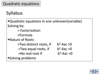 Quadratic equationsSyllabusQuadratic equations in one unknown(variable)Solving by:> Factorization>FormulaNature of Roots>Two distinct roots, if 	b2-4ac >0 >Two equal roots, if 	b2-4ac =0 >No real root if 	            b2-4ac <0Solving problemsQuadratic equationsTable of ContentsIntroduction>What is linear equation>What is quadratic equation>Definition of quadratic equation>Some points about quadratic equationsSolving quadratic equations by>Factorization>FormulaDiscriminant, and nature of rootsIntroductionQuadratic equationsIntroductionYou know what a linear equation in one unknown looks like. Its general form is ax+b =0 (a and b are known constants and x is unknown). It is called linear because the power of x is one. (x1 is generally written as x)And the solution for a linear equation ax+b =0 is given by x = -b/a.Before defining a quadratic equation, I will show you some examples of quadratic equations (where x is variable) :2x2+7x-31=0