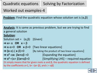 Quadratic equationsSolving by FactorizationWorked out examples-2Solution: (Continued)⇒	 4x2-4x+2 =  5x2-5x	(Simplifying both sides)⇒	-x2+x+2 =0	(By transferring all terms to LHS)⇒	x2-x-2 =0	(By multiplying both sides by -1, so we get 				positive x2 term)⇒	x2-2x+ x -2 =0	⇒	x(x-2) + (x-2)=0	(By taking x common from first two terms)⇒	(x+1)(x-2) = 0 		(By taking x-2 common )⇒	(x+1) = 0 OR (x-2) =0	(By zero product rule)⇒	x=-1  OR  x=2Now factorize axc =(1)x(-2)=-2, into two factors p and q such that p+q = b (i.e. -1). Factors of -2 are :-1 and 2 (and -1+2 =1 ≠ -1 (wrong)1 and -2 (and 1-2 = -1 =-1 (b, hence OK)Click to continueNow this is in standard form of quadratic equation. By comparison the coefficients are a=1; b=-1; c=-2. Click to continue