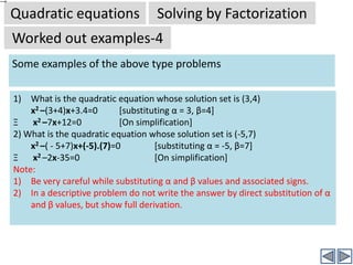 Quadratic equationsSolving by FactorizationWorked out examples-3Problem: Find the quadratic equation whose solution set is (-2,3)Analysis:  It is a reverse(inverted) problem. Here we are given the pair of solutions (as a quadratic equation has two solutions), and we have to find the original quadratic equation.Here is a hint. See the solution procedure for a normal problem (i.e., quadratic equation is given, and you have to find the solution set). You can simply start at the bottom of that procedure and move up the steps.Consider the solution steps for the problem 2x2-7x-39=0, which you have already solved. I have given the steps, which are already done by you in the next slide. Now if the solution set is given the steps can be numbered from bottom to top as shown