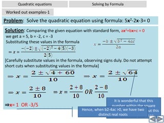 Quadratic equationsSolving by FactorizationWorked out examples-5Problem: If x =2 and x=3 are roots of the equation  3x2 –2mx+2n=0; find the values of m and n. Analysis: This is another slightly twisted problem. Here roots of the quadratic  equation given, but coefficients are not given. Hence what we do, we substitute two root values in the given equation, giving us two equations. Now we have two equations in two unknowns (m and n ), and we already know how to solve them . Now we proceed to solve the problem