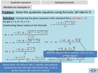 Quadratic equationsSolving by FormulaSolving quadratic equations by FormulaProof: ax2+bx+c = 0	[Given]⇒4a(ax2+bx+c ) =4a(0)	 [Multiplying the entire eqn by 4a]⇒ 4a2x2+4abx+4ac = 0	⇒ (2ax)2+2(2ax)(b)+4ac =0 		[4a2x2 is written as (2ax)2 and 4abx is written as  2(2ax)(b)]⇒ (2ax)2+2(2ax)(b)+b2-b2+4ac =0 							[b2 is added and subtracted to LHS]⇒ (2ax+b)2 -b2+4ac =0 	⇒ (2ax+b)2 =b2-4ac ⇒ (2ax+b) =   ± ⇒This part of the expression is in the form of p2+2pq+q2,where 2ax =p and b = q, and hence this part can be written as (p+q)2Click to  continue 