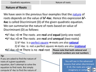 Quadratic equationsSolving by FormulaWorked out examples-1Problem:  Solve the quadratic equation using formula: 5x2-2x-3= 0Solution: Comparing the given equation with standard form, ax2+bx+c = 0we get a = 5, b = -2, c = -3 Substituting these values in the formula [Carefully substitute values in the formula, observing signs duly. Do not attempt short cuts when substituting values in the formula]⇒x= 1  OR -3/5It is wonderful that this number within the square root is perfect square. But this does not always happenHence, when b2-4ac >0, we have two distinct real roots