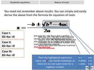 Quadratic equationsSolving by FormulaWorked out examples-2Problem:  Solve the quadratic equation using formula: x2+6x+9= 0Solution: Comparing the given equation with standard form, ax2+bx+c = 0,we get a = 1, b = 6, c = 9,Substituting these values in the formula ⇒x= -3  Now the value b2-4ac is zeroHence when  the value b2-4ac is zero, there is only one root
