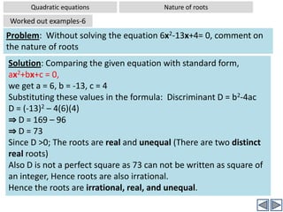 Quadratic equationsSolving by FormulaWorked out examples-4Problem:  Solve the quadratic equation using formula: 2x2+6x+3= 0Solution: Comparing the given equation with standard form, ax2+bx+c = 0,we get a = 2, b = 6, c = 3 Substituting these values in the formula Now the value b2-4ac is  positive,  but it is not a perfect squareHence when  the value b2-4ac is  positive, the quadratic equation has two real roots. But since b2-4ac  is not a perfect square, the roots are irrational